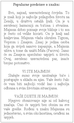 Text Box: Popularne predstave o znaku:         Evo, najzad, uravnoteženog čovjeka. To je znak koji je najbolje prilagođen životu na Zemlji, u društvu ostalih ljudi. On je u savršenoj harmoniji sa bićima i stvarima. Majmun dobro poznaje svoje bližnje i to mu je često od velike koristi. On je kralj nad kraljevima. Majmun vlada okružen Tigrom, Veprom i Zmajem. Zmaj je jedina osoba koja ga uvijek nanovo zapanjuje, a Majmun uživa u tome da uništi Miša (Pacova). Samo će sa Zmajem apsolutno uspijeti u životu. Ovaj, savršeno uravnoteženi par, imaće brojno potomstvo.    VI STE MAJMUN:       Slušajte samo svoje unutrašnje biće i postupajte u skladu sa njim. Vaše šesto čulo će vam biti najbolji vodič kao i najbolja odbrana u svim životnim situacijama.    VAŠE DIJETE JE MAJMUN:       Njegovo obrazovanje nije ni od kakvog značaja. Ono će uspjeti bez obzira na sve vaše greške. Rođeni u znaku Majmuna su jednostavno, u svim okolnostima, osuđeni na uspjeh.    
